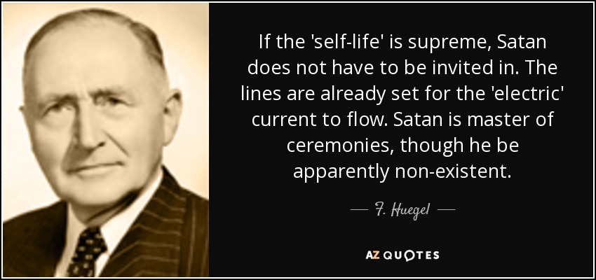 If the 'self-life' is supreme, Satan does not have to be invited in. The lines are already set for the 'electric' current to flow. Satan is master of ceremonies, though he be apparently non-existent. - F. Huegel