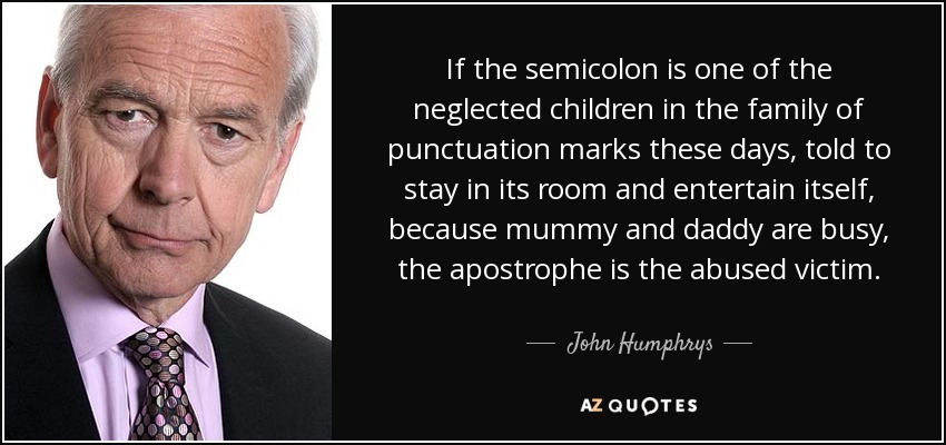 If the semicolon is one of the neglected children in the family of punctuation marks these days, told to stay in its room and entertain itself, because mummy and daddy are busy, the apostrophe is the abused victim. - John Humphrys