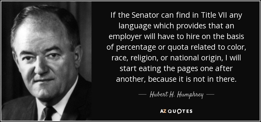If the Senator can find in Title VII any language which provides that an employer will have to hire on the basis of percentage or quota related to color, race, religion, or national origin, I will start eating the pages one after another, because it is not in there. - Hubert H. Humphrey