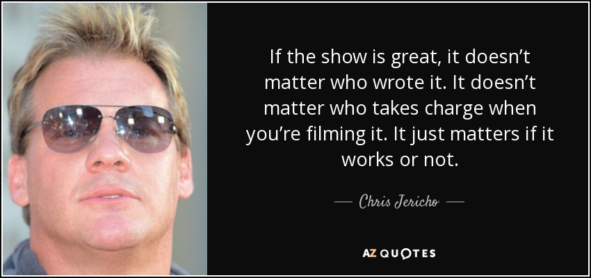 If the show is great, it doesn’t matter who wrote it. It doesn’t matter who takes charge when you’re filming it. It just matters if it works or not. - Chris Jericho