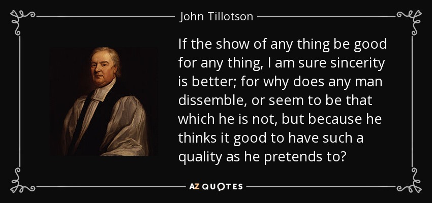 If the show of any thing be good for any thing, I am sure sincerity is better; for why does any man dissemble, or seem to be that which he is not, but because he thinks it good to have such a quality as he pretends to? - John Tillotson