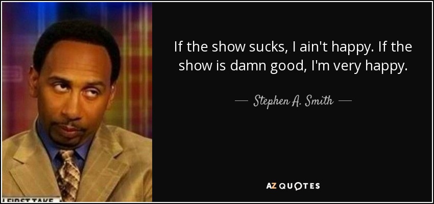 If the show sucks, I ain't happy. If the show is damn good, I'm very happy. - Stephen A. Smith