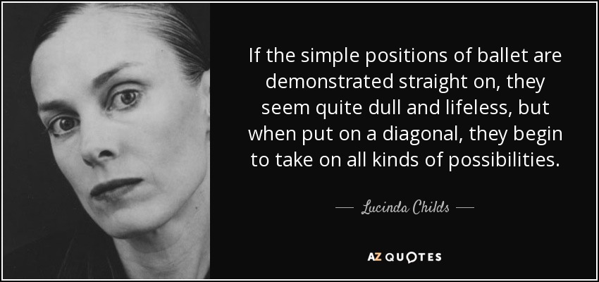If the simple positions of ballet are demonstrated straight on, they seem quite dull and lifeless, but when put on a diagonal, they begin to take on all kinds of possibilities. - Lucinda Childs