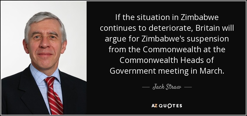 If the situation in Zimbabwe continues to deteriorate, Britain will argue for Zimbabwe's suspension from the Commonwealth at the Commonwealth Heads of Government meeting in March. - Jack Straw