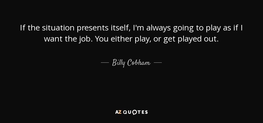 If the situation presents itself, I'm always going to play as if I want the job. You either play, or get played out. - Billy Cobham
