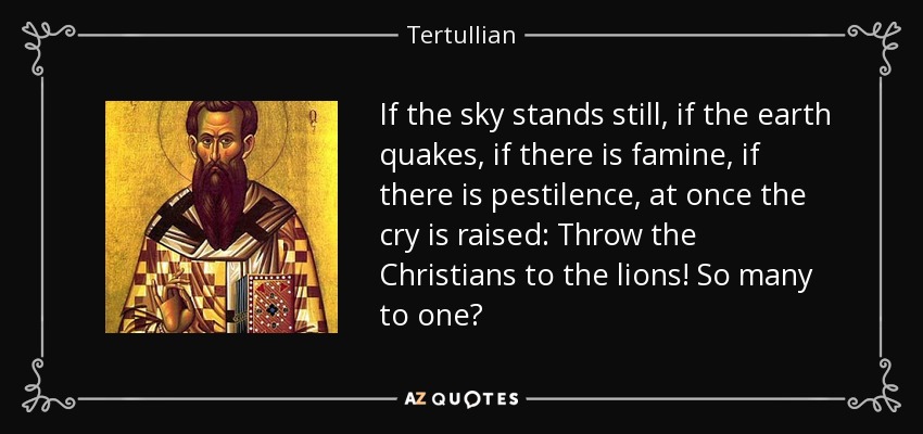 If the sky stands still, if the earth quakes, if there is famine, if there is pestilence, at once the cry is raised: Throw the Christians to the lions! So many to one? - Tertullian