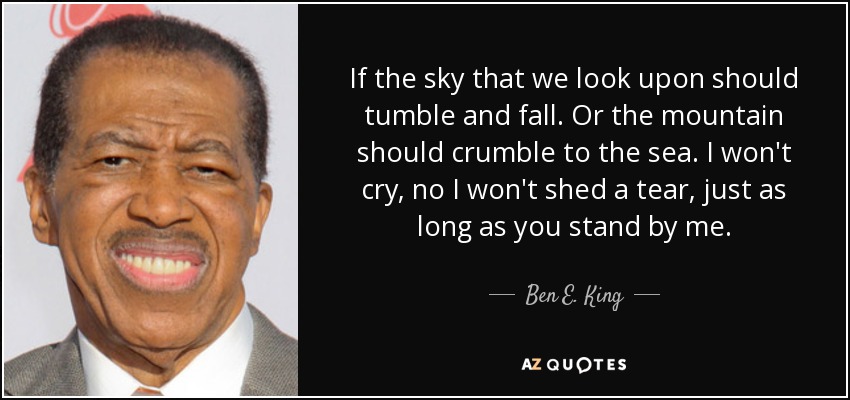 If the sky that we look upon should tumble and fall. Or the mountain should crumble to the sea. I won't cry, no I won't shed a tear, just as long as you stand by me. - Ben E. King