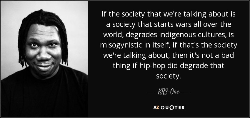 If the society that we're talking about is a society that starts wars all over the world, degrades indigenous cultures, is misogynistic in itself, if that's the society we're talking about, then it's not a bad thing if hip-hop did degrade that society. - KRS-One