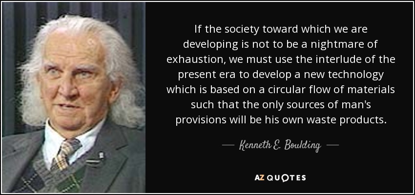 If the society toward which we are developing is not to be a nightmare of exhaustion, we must use the interlude of the present era to develop a new technology which is based on a circular flow of materials such that the only sources of man's provisions will be his own waste products. - Kenneth E. Boulding