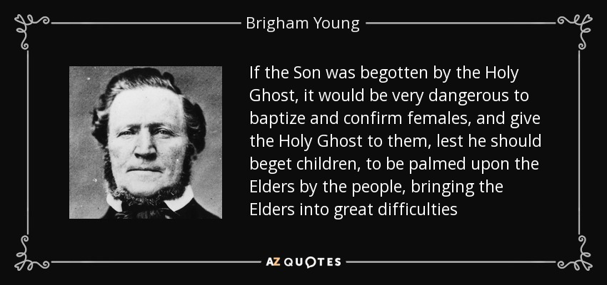 If the Son was begotten by the Holy Ghost, it would be very dangerous to baptize and confirm females, and give the Holy Ghost to them, lest he should beget children, to be palmed upon the Elders by the people, bringing the Elders into great difficulties - Brigham Young