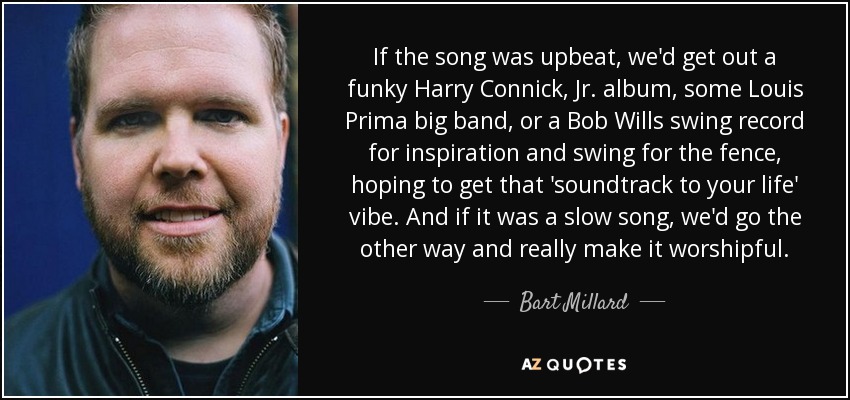 If the song was upbeat, we'd get out a funky Harry Connick, Jr. album, some Louis Prima big band, or a Bob Wills swing record for inspiration and swing for the fence, hoping to get that 'soundtrack to your life' vibe. And if it was a slow song, we'd go the other way and really make it worshipful. - Bart Millard