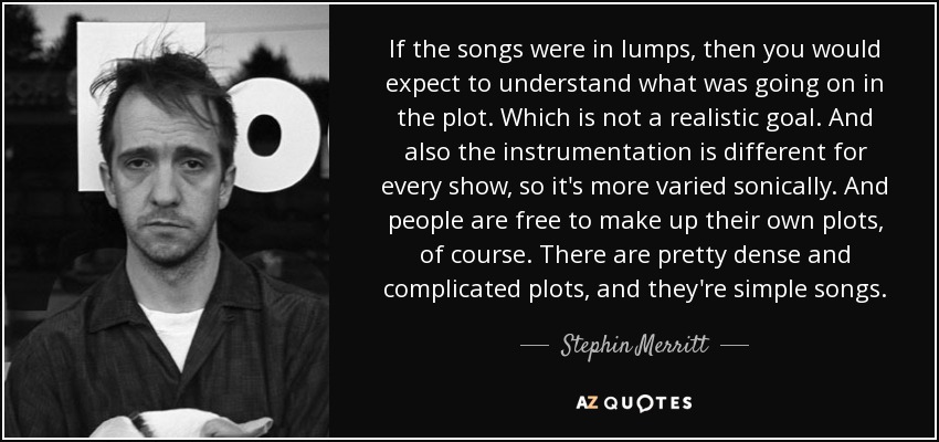 If the songs were in lumps, then you would expect to understand what was going on in the plot. Which is not a realistic goal. And also the instrumentation is different for every show, so it's more varied sonically. And people are free to make up their own plots, of course. There are pretty dense and complicated plots, and they're simple songs. - Stephin Merritt