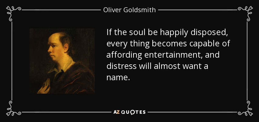 If the soul be happily disposed, every thing becomes capable of affording entertainment, and distress will almost want a name. - Oliver Goldsmith