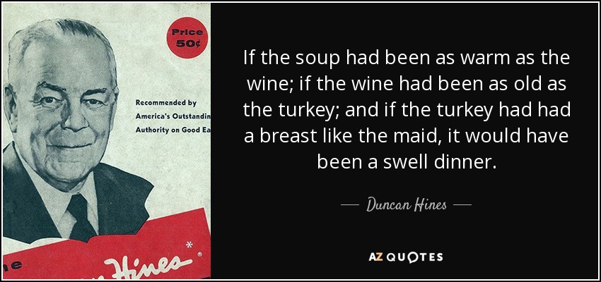 If the soup had been as warm as the wine; if the wine had been as old as the turkey; and if the turkey had had a breast like the maid, it would have been a swell dinner. - Duncan Hines
