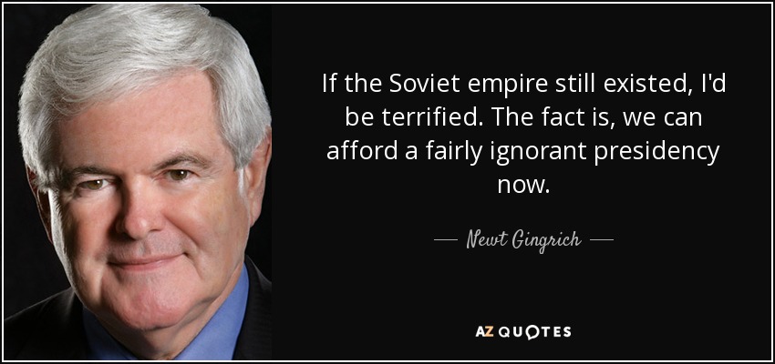 If the Soviet empire still existed, I'd be terrified. The fact is, we can afford a fairly ignorant presidency now. - Newt Gingrich