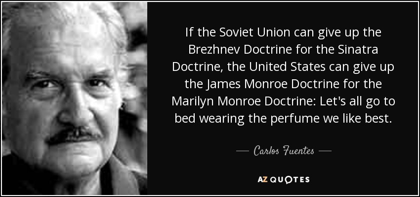 If the Soviet Union can give up the Brezhnev Doctrine for the Sinatra Doctrine, the United States can give up the James Monroe Doctrine for the Marilyn Monroe Doctrine: Let's all go to bed wearing the perfume we like best. - Carlos Fuentes