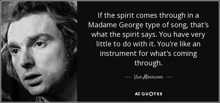 If the spirit comes through in a Madame George type of song, that's what the spirit says. You have very little to do with it. You're like an instrument for what's coming through. - Van Morrison