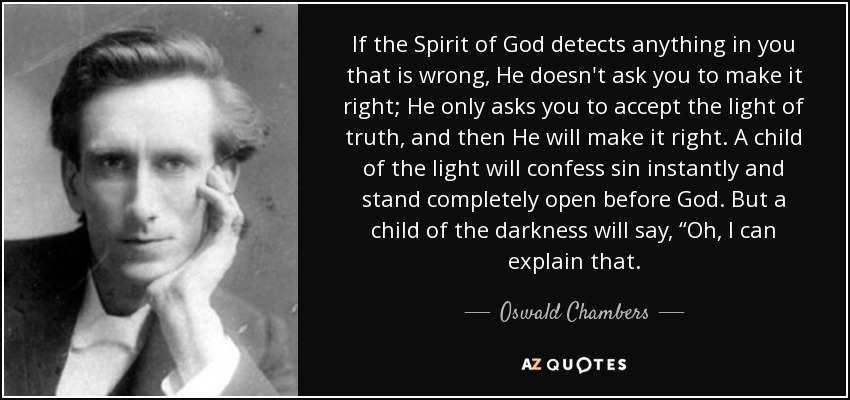 If the Spirit of God detects anything in you that is wrong, He doesn't ask you to make it right; He only asks you to accept the light of truth, and then He will make it right. A child of the light will confess sin instantly and stand completely open before God. But a child of the darkness will say, “Oh, I can explain that. - Oswald Chambers