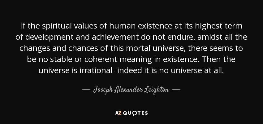 If the spiritual values of human existence at its highest term of development and achievement do not endure, amidst all the changes and chances of this mortal universe, there seems to be no stable or coherent meaning in existence. Then the universe is irrational--indeed it is no universe at all. - Joseph Alexander Leighton