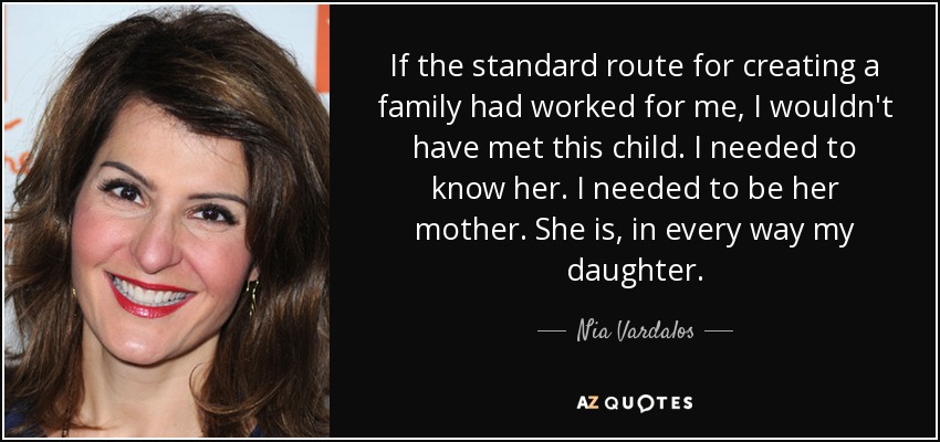 If the standard route for creating a family had worked for me, I wouldn't have met this child. I needed to know her. I needed to be her mother. She is, in every way my daughter. - Nia Vardalos