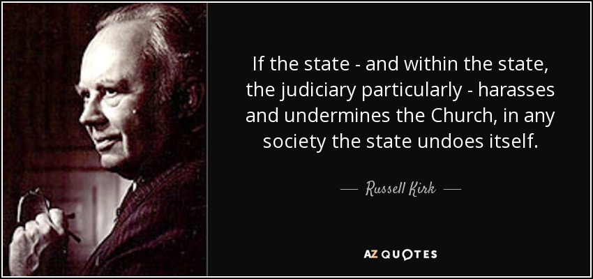 If the state - and within the state, the judiciary particularly - harasses and undermines the Church , in any society the state undoes itself. - Russell Kirk
