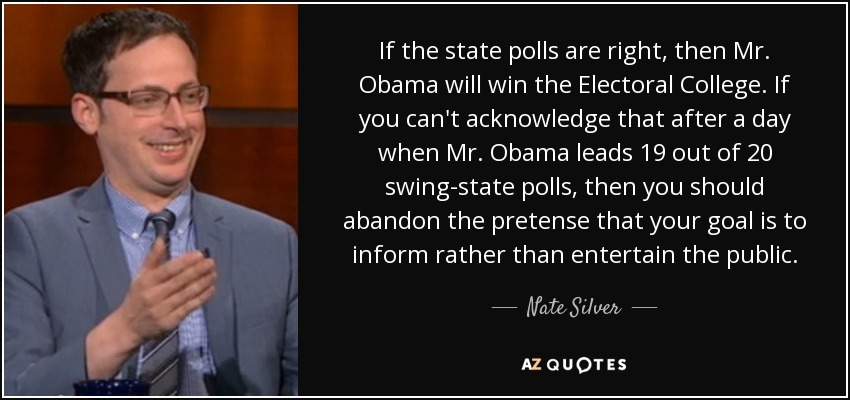 If the state polls are right, then Mr. Obama will win the Electoral College. If you can't acknowledge that after a day when Mr. Obama leads 19 out of 20 swing-state polls, then you should abandon the pretense that your goal is to inform rather than entertain the public. - Nate Silver