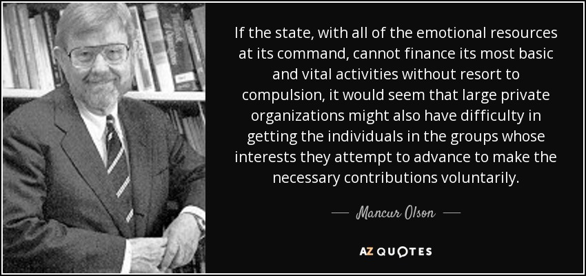 If the state, with all of the emotional resources at its command, cannot finance its most basic and vital activities without resort to compulsion, it would seem that large private organizations might also have difficulty in getting the individuals in the groups whose interests they attempt to advance to make the necessary contributions voluntarily. - Mancur Olson
