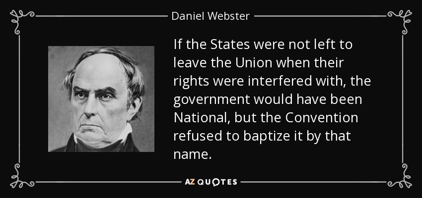 If the States were not left to leave the Union when their rights were interfered with, the government would have been National, but the Convention refused to baptize it by that name. - Daniel Webster