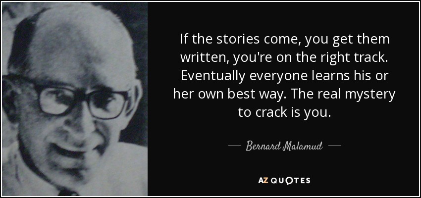 If the stories come, you get them written, you're on the right track. Eventually everyone learns his or her own best way. The real mystery to crack is you. - Bernard Malamud