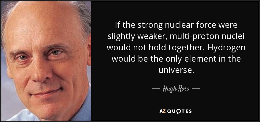 If the strong nuclear force were slightly weaker, multi-proton nuclei would not hold together. Hydrogen would be the only element in the universe. - Hugh Ross