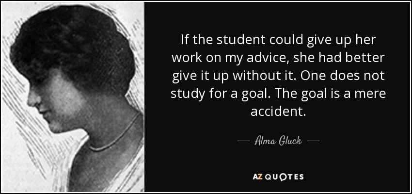 If the student could give up her work on my advice, she had better give it up without it. One does not study for a goal. The goal is a mere accident. - Alma Gluck
