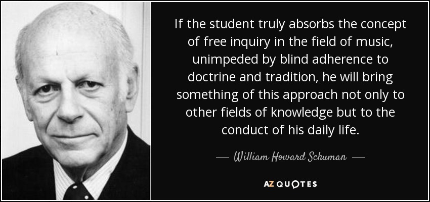 If the student truly absorbs the concept of free inquiry in the field of music, unimpeded by blind adherence to doctrine and tradition, he will bring something of this approach not only to other fields of knowledge but to the conduct of his daily life. - William Howard Schuman