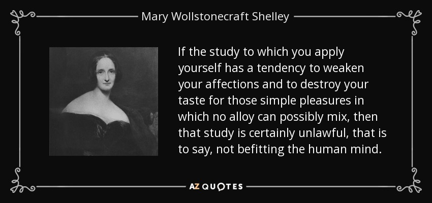 If the study to which you apply yourself has a tendency to weaken your affections and to destroy your taste for those simple pleasures in which no alloy can possibly mix, then that study is certainly unlawful, that is to say, not befitting the human mind. - Mary Wollstonecraft Shelley
