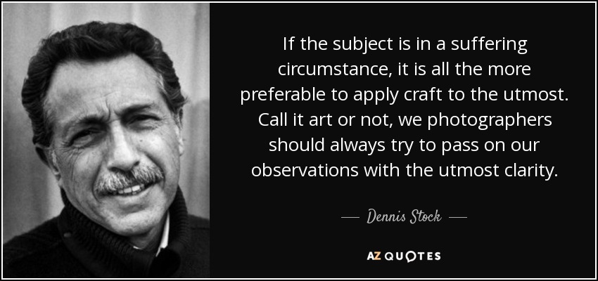 If the subject is in a suffering circumstance, it is all the more preferable to apply craft to the utmost. Call it art or not, we photographers should always try to pass on our observations with the utmost clarity. - Dennis Stock