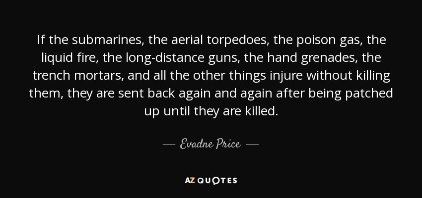 If the submarines, the aerial torpedoes, the poison gas, the liquid fire, the long-distance guns, the hand grenades, the trench mortars, and all the other things injure without killing them, they are sent back again and again after being patched up until they are killed. - Evadne Price