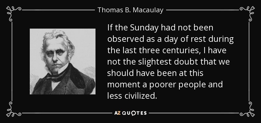 If the Sunday had not been observed as a day of rest during the last three centuries, I have not the slightest doubt that we should have been at this moment a poorer people and less civilized. - Thomas B. Macaulay