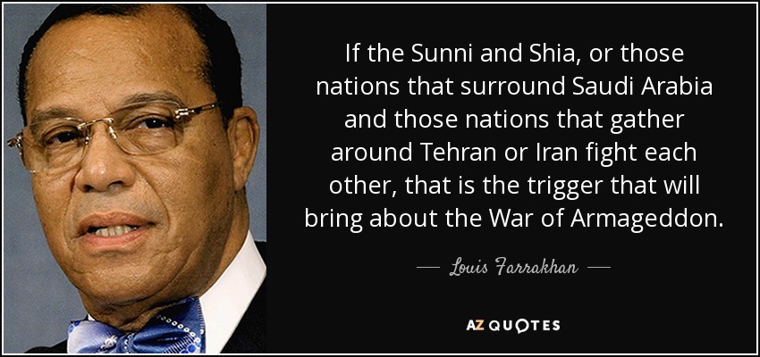 If the Sunni and Shia, or those nations that surround Saudi Arabia and those nations that gather around Tehran or Iran fight each other, that is the trigger that will bring about the War of Armageddon. - Louis Farrakhan