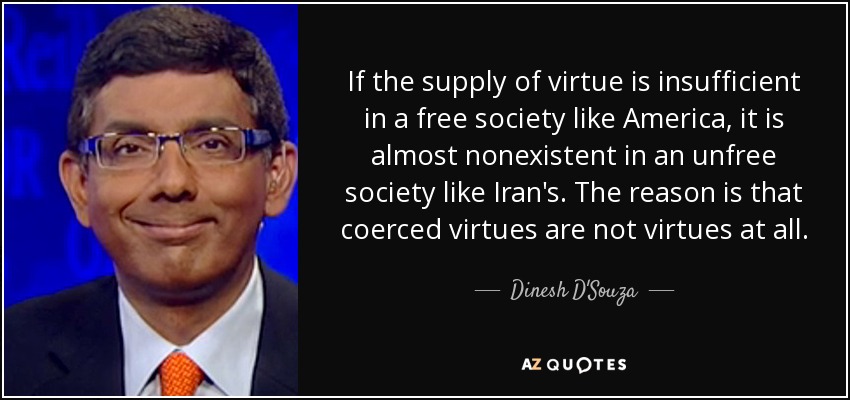 If the supply of virtue is insufficient in a free society like America, it is almost nonexistent in an unfree society like Iran's. The reason is that coerced virtues are not virtues at all. - Dinesh D'Souza