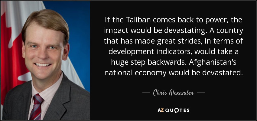 If the Taliban comes back to power, the impact would be devastating. A country that has made great strides, in terms of development indicators, would take a huge step backwards. Afghanistan's national economy would be devastated. - Chris Alexander