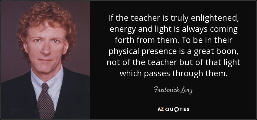 If the teacher is truly enlightened, energy and light is always coming forth from them. To be in their physical presence is a great boon, not of the teacher but of that light which passes through them. - Frederick Lenz