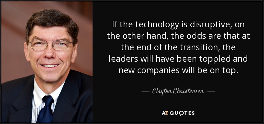 If the technology is disruptive, on the other hand, the odds are that at the end of the transition, the leaders will have been toppled and new companies will be on top. - Clayton Christensen