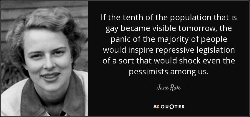 If the tenth of the population that is gay became visible tomorrow, the panic of the majority of people would inspire repressive legislation of a sort that would shock even the pessimists among us. - Jane Rule