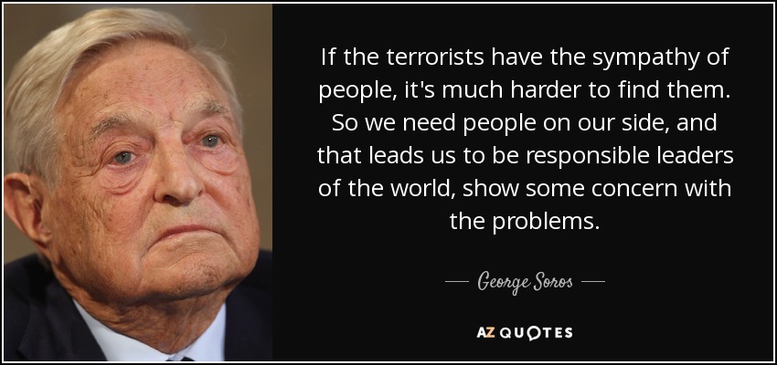 If the terrorists have the sympathy of people, it's much harder to find them. So we need people on our side, and that leads us to be responsible leaders of the world, show some concern with the problems. - George Soros