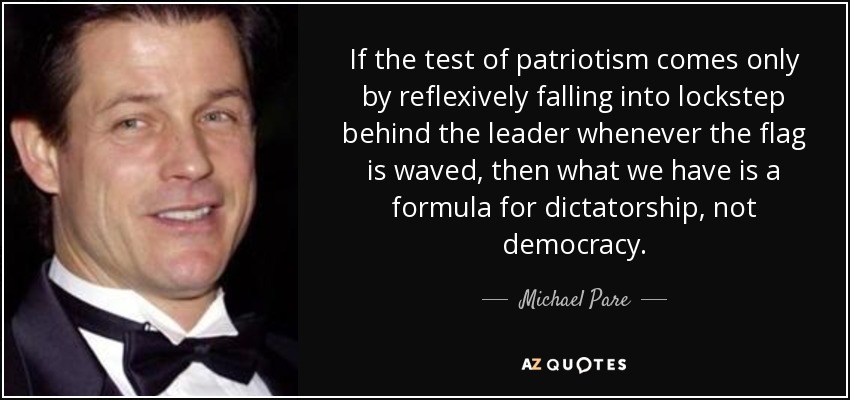 If the test of patriotism comes only by reflexively falling into lockstep behind the leader whenever the flag is waved, then what we have is a formula for dictatorship, not democracy. - Michael Pare