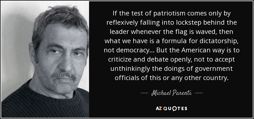 If the test of patriotism comes only by reflexively falling into lockstep behind the leader whenever the flag is waved, then what we have is a formula for dictatorship, not democracy... But the American way is to criticize and debate openly, not to accept unthinkingly the doings of government officials of this or any other country. - Michael Parenti