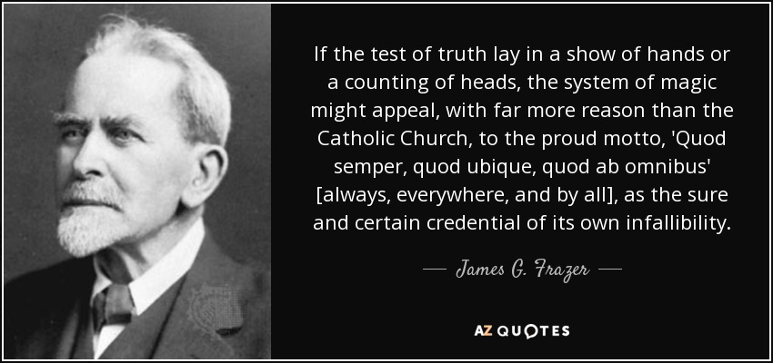 If the test of truth lay in a show of hands or a counting of heads, the system of magic might appeal, with far more reason than the Catholic Church, to the proud motto, 'Quod semper, quod ubique, quod ab omnibus' [always, everywhere, and by all], as the sure and certain credential of its own infallibility. - James G. Frazer