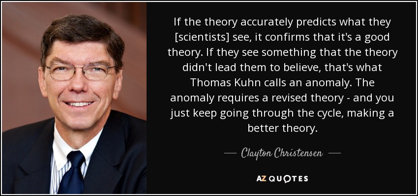 If the theory accurately predicts what they [scientists] see, it confirms that it's a good theory. If they see something that the theory didn't lead them to believe, that's what Thomas Kuhn calls an anomaly. The anomaly requires a revised theory - and you just keep going through the cycle, making a better theory. - Clayton Christensen