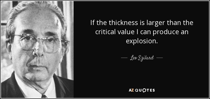 If the thickness is larger than the critical value I can produce an explosion. - Leo Szilard