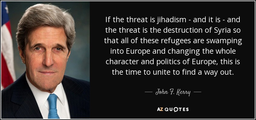 If the threat is jihadism - and it is - and the threat is the destruction of Syria so that all of these refugees are swamping into Europe and changing the whole character and politics of Europe, this is the time to unite to find a way out. - John F. Kerry
