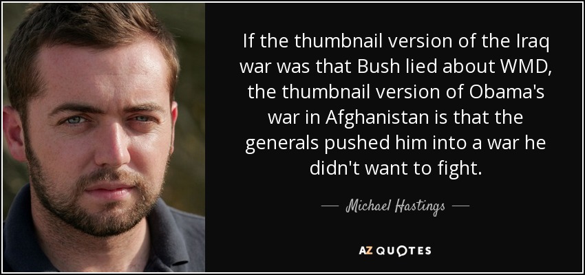 If the thumbnail version of the Iraq war was that Bush lied about WMD, the thumbnail version of Obama's war in Afghanistan is that the generals pushed him into a war he didn't want to fight. - Michael Hastings